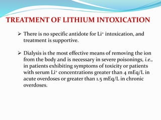  There is no specific antidote for Li+ intoxication, and
treatment is supportive.
 Dialysis is the most effective means of removing the ion
from the body and is necessary in severe poisonings, i.e.,
in patients exhibiting symptoms of toxicity or patients
with serum Li+ concentrations greater than 4 mEq/L in
acute overdoses or greater than 1.5 mEq/L in chronic
overdoses.
TREATMENT OF LITHIUM INTOXICATION
 