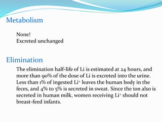 Metabolism
Elimination
The elimination half-life of Li is estimated at 24 hours, and
more than 90% of the dose of Li is excreted into the urine.
Less than 1% of ingested Li+ leaves the human body in the
feces, and 4% to 5% is secreted in sweat. Since the ion also is
secreted in human milk, women receiving Li+ should not
breast-feed infants.
None!
Excreted unchanged
 