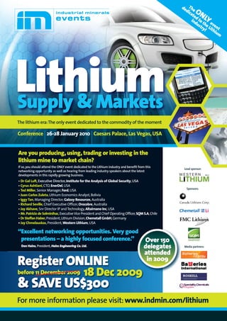 de The
                                                                                                       dic
                                                                                                          at  ON
                                                                                                             ed
                                                                                                           ind toLY
                                                                                                               us the eve
                                                                                                                 try Li nt
                                                                                                                    ! thi
                                                                                                                         um




Lithium
Supply & Markets
The lithium era: The only event dedicated to the commodity of the moment

Conference 26-28 January 2010 Caesars Palace, Las Vegas, USA


Are you producing, using, trading or investing in the
lithium mine to market chain?
If so, you should attend the ONLY event dedicated to the Lithium industry and benefit from this
                                                                                                      Lead sponsor:
networking opportunity as well as hearing from leading industry speakers about the latest
developments in this rapidly growing business.
• Dr Gal Luft, Executive Director, Institute for the Analysis of Global Security, USA
• Cyrus Ashtiani, CTO, EnerDel, USA
                                                                                                       Sponsors:
• Ted Miller, Senior Manager, Ford, USA
• Juan Carlos Zuleta, Lithium Economics Analyst, Bolivia
• Iggy Tan, Managing Director, Galaxy Resources, Australia
• Richard Seville, Chief Executive Officer, Orocobre, Australia
• Jay Akhave, Snr Director IP and Technology, Altairnano Inc, USA
• Mr. Patricio de Solminihac, Executive Vice President and Chief Operating Officer, SQM S.A, Chile
• Dr Steffan Haber, President, Lithium Division, Chemetall GmbH, Germany
• Jay Chmelauskas, President, Western Lithium, USA

“Excellent networking opportunities. Very good
 presentations – a highly focused conference.”                                           Over 150
  Don Hains, President, Hains Engineering Co. Ltd.                                       delegates    Media partners:

                                                                                         attended
Register ONLINE                                                                           in 2009
before 11 December 2009                        18 Dec 2009
& SAVE US$300
For more information please visit: www.indmin.com/lithium
 