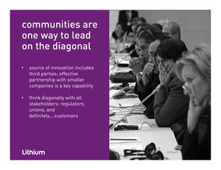 communities are
one way to lead
on the diagonal
• source of innovation includes
third parties; effectivethird parties; effective
partnership with smaller
companies is a key capability
• think diagonally with all
stakeholders: regulators,
unions, and
definitely….customersdefinitely….customers
 
