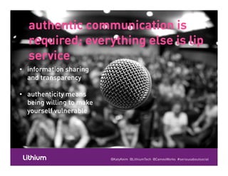 authentic communication isauthentic communication is
required; everything else is lip
service
required; everything else is lip
serviceserviceservice
• information sharing
and transparency
• information sharing
and transparencyand transparency
• authenticity means
and transparency
• authenticity means
being willing to make
yourself vulnerable
being willing to make
yourself vulnerable
@KatyKeim @LithiumTech @CameoWorks #seriousaboutsocial
 