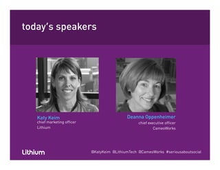 today’s speakersy p
Katy Keim Deanna OppenheimerKaty Keim
chief marketing officer
Lithium
Deanna Oppenheimer
chief executive officer
CameoWorks
@KatyKeim @LithiumTech @CameoWorks #seriousaboutsocial
 