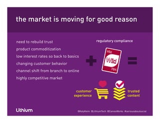 the market is moving for good reasong g
need to rebuild trust
product commoditization
regulatory compliance
low interest rates so back to basics
changing customer behavior
h l hif f b h lichannel shift from branch to online
highly competitive market
customer
experience
trusted
content
@KatyKeim @LithiumTech @CameoWorks #seriousaboutsocial
 
