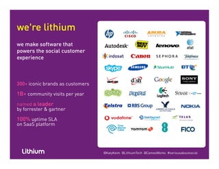 we're lithium
we make software that
powers the social customerpowers the social customer
experience
300+ iconic brands as customers
1B+ community visits per year1B+ community visits per year
named a leader
by forrester & gartner
100% uptime SLA
on SaaS platform
@KatyKeim @LithiumTech @CameoWorks #seriousaboutsocial
 