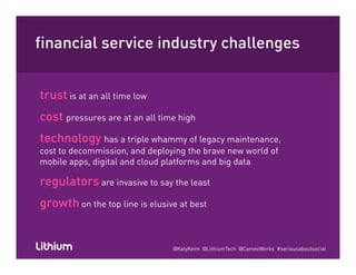 financial service industry challengesy g
trust is at an all time low
cost pressures are at an all time highcost pressures are at an all time high
technology has a triple whammy of legacy maintenance,
cost to decommission, and deploying the brave new world of, p y g
mobile apps, digital and cloud platforms and big data
regulators are invasive to say the least
growth on the top line is elusive at best
@KatyKeim @LithiumTech @CameoWorks #seriousaboutsocial
 
