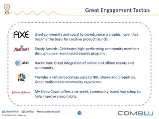 © COPYRIGHT 2013, COMBLU, Inc.
15
Great Engagement Tactics
Used community and social to crowdsource a graphic novel that
became the basis for creative product launch.
Roady Awards: Celebrates high-performing community members
through a peer-nominated awards program.
Hackathon: Great integration of online and offline events and
community.
Provides a virtual backstage pass to NBC shows and properties.
Great multiscreen community experience.
My Sleep Coach offers a six-week, community-based workshop to
help improve sleep habits.
10
@LithiumTech @ComBlu #seriousaboutsocial
 