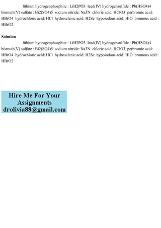 lithium hydrogenphosphite : LiH2PO3 lead(IV) hydrogensulfide : Pb(HSO4)4
bismuth(V) sulfate : Bi2(SO4)5 sodium nitride: Na3N chloric acid: HClO3 perbromic acid:
HBrO4 hydrochloric acid: HCl hydroselenic acid: H2Se hypoiodous acid: HIO bromous acid :
HBrO2
Solution
lithium hydrogenphosphite : LiH2PO3 lead(IV) hydrogensulfide : Pb(HSO4)4
bismuth(V) sulfate : Bi2(SO4)5 sodium nitride: Na3N chloric acid: HClO3 perbromic acid:
HBrO4 hydrochloric acid: HCl hydroselenic acid: H2Se hypoiodous acid: HIO bromous acid :
HBrO2
 