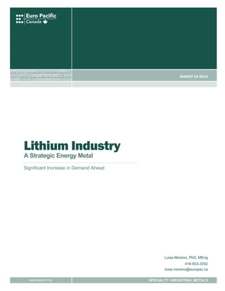 August 14 2013

Lithium Industry
A Strategic Energy Metal

Significant Increase in Demand Ahead

Luisa Moreno, PhD, MEng
416-933-3352
luisa.moreno@europac.ca
www.epccm.ca

SPECIALTY / INDUSTRIAL METALS

 