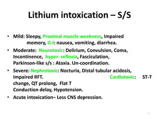 1
Lithium intoxication – S/S
• Mild: Sleepy, Proximal muscle weakness, Impaired
memory, G-I: nausea, vomiting, diarrhea.
• Moderate: Neurotoxic: Delirium, Convulsion, Coma,
Incontinence, hyper- reflexia, Fasciculation,
Parkinson-like s/s : Ataxia. Un-coordination.
• Severe: Nephrotoxic: Nocturia, Distal tubular acidosis,
Impaired RFT. Cardiotoxic: ST-T
change, QT prolong, Flat T
Conduction delay, Hypotension.
• Acute intoxication– Less CNS depression.
 
