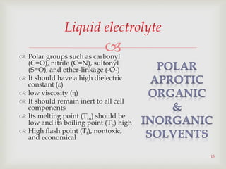 
15
Liquid electrolyte
 Polar groups such as carbonyl
(C=O), nitrile (C=N), sulfonyl
(S=O), and ether-linkage (-O-)
 It should have a high dielectric
constant (ε)
 low viscosity (η)
 It should remain inert to all cell
components
 Its melting point (Tm) should be
low and its boiling point (Tb) high
 High flash point (Tf), nontoxic,
and economical
 