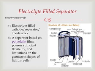 
29
Electrolyte Filled Separator
 Electrolyte-filled
cathode/separator/
anode stack
 A separator based on
polyolefin films
possess sufficient
flexibility, and
limitations on the
geometric shapes of
lithium cells
electrolyte reservoir
 