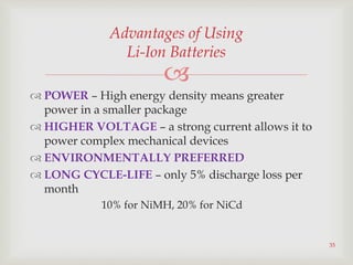 
35
Advantages of Using
Li-Ion Batteries
 POWER – High energy density means greater
power in a smaller package
 HIGHER VOLTAGE – a strong current allows it to
power complex mechanical devices
 ENVIRONMENTALLY PREFERRED
 LONG CYCLE-LIFE – only 5% discharge loss per
month
10% for NiMH, 20% for NiCd
 