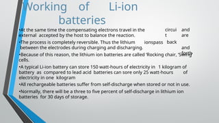 Working of Li-ion
batteries
circui
t
back
and
are
and
forth
•At the same time the compensating electrons travel in the
external accepted by the host to balance the reaction.
•The process is completely reversible. Thus the lithium ionspass
between the electrodes during charging and discharging.
•Because of this reason, the lithium ion batteries are called ‘Rocking chair, ‘Swing’
cells.
•A typical Li-ion battery can store 150 watt-hours of electricity in 1 kilogram of
battery as compared to lead acid batteries can sore only 25 watt-hours of
electricity in one kilogram
•All rechargeable batteries suffer from self-discharge when stored or not in use.
•Normally, there will be a three to five percent of self-discharge in lithium ion
batteries for 30 days of storage.
 