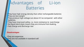 Advantages of Li-ion
Batteries
• They have high energy density than other rechargeable batteries
• They are less weight
• They produce high voltage out about 4 V as compared with other
batteries.
• They have improved safety, i.e. more resistance to overcharge
• No liquid electrolyte means they are immune from leaking.
• Fast charge and discharge rate
Disadvantages
•They are expensive
•They are not available in standard cell
types.
 