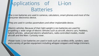 Applications of Li-ion
Batteries
•The Li-ion batteries are used in cameras, calculators, smart phones and most of the
consumer electronics device.
•They are used in cardiac pacemakers and other implantable device.
•Electric vehicles: Because of their light weight Li-ion batteries are used for
propelling a wide range of electric vehicles such as aircraft, electric cars, Pedelecs,
hybrid vehicles, advanced electric wheelchairs, radio-controlled models, model
aircraft and the Mars Curiosity rover.
•Power tools: Li-ion batteries are used in tools such as cordless drills, sanders, saws
and a variety of garden equipment including whipper-snippers and hedge trimmers.
 