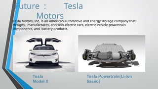 Future : Tesla
Motors
Tesla Motors, Inc. is an American automotive and energy storage company that
designs, manufactures, and sells electric cars, electric vehicle powertrain
components, and battery products.
Tesla
Model X
Tesla Powertrain(Li-ion
based)
 