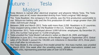 Future : Tesla
Motors
• Tesla Motors is named after electrical engineer and physicist Nikola Tesla. The Tesla
Roadster uses an AC motor descended directly from Tesla's original 1882 design.
• The Tesla Roadster, the company's first vehicle, was the first production automobile to
use lithium-ion battery cells and the first production EV with a range greater than 200
miles (320 km) per charge.
• Between 2008 and March 2012, Tesla sold more than 2,250 Roadsters in 31 countries.
Tesla stopped taking orders for the Roadster in the U.S. market in August 2011.
• In December 2012, Tesla employed almost 3,000 full-time employees. By December 31,
2015, this number had grown to 13,058 employees.
• Tesla unveiled the Tesla Model S all-electric sedan on March 26, 2009, and began
• Deliveries in June 2012. First deliveries of the Model X began in September 2015. Global
sales of the Model S passed the 100,000 unit milestone in December 2015, three years
and a half after its introduction.
• The Tesla Model 3, the company's first model aimed for the mass market, was unveiled
in March 2016. One week after the unveiling event, global reservations totaled over
325,000 units, representing potential sales of over US $14 billion.
 