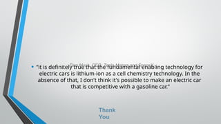 • “it is definitely true that the fundamental enabling technology for
electric cars is lithium-ion as a cell chemistry technology. In the
absence of that, I don't think it's possible to make an electric car
that is competitive with a gasoline car.”
-Elon Musk, CEO, Tesla Motors and SpaceX
Thank
You
 