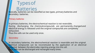 Typesof
Batteries
Basically, batteries can be classified as two types, primary batteries and
secondary batteries.
Primary batteries
In primary batteries, the electrochemical reaction is not reversible.
During discharging the chemicalcompounds are permanently changed and
electrical energy is released until the original compounds are completely
exhausted.
Thus the cells can be used only once.
Secondary
In secondary batteries, the electrochemical reaction is reversible and the original
chemical compounds can be reconstituted by the application of an electrical
potential between the electrodes injecting energy into the cell.
Such cells can be discharged and recharged many times.
 