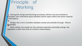 Principle of
Working
During the charge and discharge processes, lithium ions are inserted or
extracted from interstitial space between atomic layers within the active material
of the battery.
Simply, the Li-ion is transfers between anode and cathode through lithium
Electrolyte.
Since neither the anode nor the cathode materials essentially change, the
operation is safer than that of a Lithium metal battery.
 
