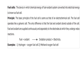 Fuelcells: Thedeviceinwhich chemicalenergyoffuel-oxidantsystemconvertedintoelectricalenergy
is known as fuel cell.
Principle: The basic principle of the fuel cell is same as that of an electrochemical cell. The fuel cell
operates like a galvanic cell. The only difference is that the fuel and oxidant stored outside of the cell.
Fuelandoxidantaresuppliedcontinuouslyandseparatelytotheelectrodesatwhichtheyundergoredox
reactions.
Fuel + oxidant Oxidation product + Electricity.
Examples: 1) Hydrogen – oxygen fuel cell 2) Methanol-oxygen fuel cell
 
