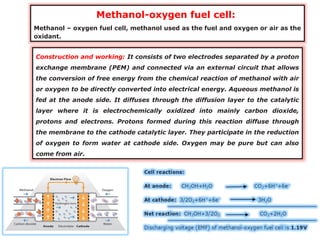 Methanol-oxygen fuel cell:
Methanol – oxygen fuel cell, methanol used as the fuel and oxygen or air as the
oxidant.
Construction and working: It consists of two electrodes separated by a proton
exchange membrane (PEM) and connected via an external circuit that allows
the conversion of free energy from the chemical reaction of methanol with air
or oxygen to be directly converted into electrical energy. Aqueous methanol is
fed at the anode side. It diffuses through the diffusion layer to the catalytic
layer where it is electrochemically oxidized into mainly carbon dioxide,
protons and electrons. Protons formed during this reaction diffuse through
the membrane to the cathode catalytic layer. They participate in the reduction
of oxygen to form water at cathode side. Oxygen may be pure but can also
come from air.
 