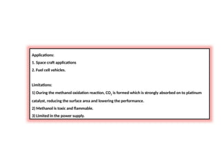 Applications:
1. Space craft applications
2. Fuel cell vehicles.
Limitations:
1) During the methanol oxidation reaction, CO2 is formed which is strongly absorbed on to platinum
catalyst, reducing the surface area and lowering the performance.
2) Methanol is toxic and flammable.
3) Limited in the power supply.
 