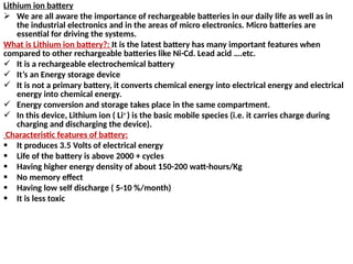 Lithium ion battery
 We are all aware the importance of rechargeable batteries in our daily life as well as in
the industrial electronics and in the areas of micro electronics. Micro batteries are
essential for driving the systems.
What is Lithium ion battery?: It is the latest battery has many important features when
compared to other rechargeable batteries like Ni-Cd. Lead acid ….etc.
 It is a rechargeable electrochemical battery
 It’s an Energy storage device
 It is not a primary battery, it converts chemical energy into electrical energy and electrical
energy into chemical energy.
 Energy conversion and storage takes place in the same compartment.
 In this device, Lithium ion ( Li+
) is the basic mobile species (i.e. it carries charge during
charging and discharging the device).
Characteristic features of battery:
 It produces 3.5 Volts of electrical energy
 Life of the battery is above 2000 + cycles
 Having higher energy density of about 150-200 watt-hours/Kg
 No memory effect
 Having low self discharge ( 5-10 %/month)
 It is less toxic
 