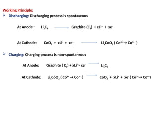 Working Principle:
 Discharging: Discharging process is spontaneous
At Anode : LixC6 Graphite (C6) + xLi+
+ xe-
At Cathode: CoO2 + xLi+
+ xe- LixCoO2 ( Co4+
→ Co3+
)
 Charging: Charging process is non-spontaneous
At Anode: Graphite ( C6) + xLi+
+ xe-
LixC6
At Cathode: LixCoO2 ( Co4+
→ Co3+
) CoO2 + xLi+
+ xe-
( Co3+
→ Co4+
)
 