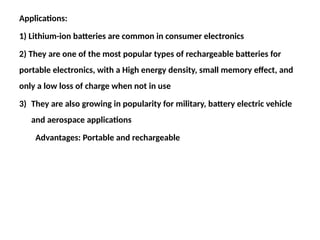 Applications:
1) Lithium-ion batteries are common in consumer electronics
2) They are one of the most popular types of rechargeable batteries for
portable electronics, with a High energy density, small memory effect, and
only a low loss of charge when not in use
3) They are also growing in popularity for military, battery electric vehicle
and aerospace applications
Advantages: Portable and rechargeable
 