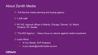 About Zenith Media
      Full Service media planning and buying agency

      1,400 staff

      NY HQ, regional offices in Atlanta, Chicago, Denver, LA, Miami,
       Portland, SF, Seattle

      “The ROI Agency” – Heavy focus on returns against media investment

      Learn More:
          •   K-Yun Steele, SVP Analytics
          •   k-yun.steele@zenithmedia-na.com
 