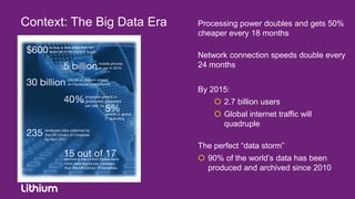 Context: The Big Data Era   Processing power doubles and gets 50%
                            cheaper every 18 months

                            Network connection speeds double every
                            24 months


                            By 2015:
                                 2.7 billion users
                                 Global internet traffic will
                                  quadruple

                            The perfect “data storm”
                             90% of the world‟s data has been
                              produced and archived since 2010
 