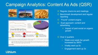Campaign Analytics: Content As Ads (QSR)
                         Regular check-ins and meetings
                         Benchmark development and regular
                          reporting
                         “Found” content engine
                         Dual approach: content and
                          advertising
                              Impact of paid social on organic
                               growth


                         Over 2 quarters
                            •   Week-over-week fan growth
                                increased by 300%
                            •   Virality went up 5x
                            •   Engagement went up 3x
 