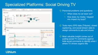 Specialized Platforms: Social Driving TV
                               Perennial problems and questions:
                                   •   When does my ad wear out?
                                   •   How does my media / daypart
                                       mix impact my buys?


                               Tools marry EPG data (Tribune), closed
                                captioning, and social stream data to
                                assign comments to ads and shows


                               Most valuable insight comes out of
                                putting social TV comments against
                                total social comments to identify when /
                                where TV drivers organic lifts
 
