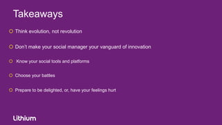 Takeaways
 Think evolution, not revolution


 Don‟t make your social manager your vanguard of innovation

 Know your social tools and platforms


 Choose your battles


 Prepare to be delighted, or, have your feelings hurt
 