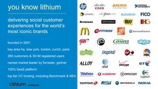 you know lithium
delivering social customer
experiences for the world‟s
most iconic brands

founded in 2001

bay area hq, new york, london, zurich, paris

300 customers & 30+M registered users

named market leader by forrester, gartner

100% SaaS platform

top tier VC funding, including Benchmark & NEA

              confidential
 