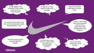 RT @_Ziggzzz: The            RT @trinhvo3: Nike           I need to hit the Nike
      underwear inside of Nike       needs to make more          outlet before i fly back
         shorts are so so                 girl stuff.                     home
          annoying #ugh




 I think Nike should spend more                                           Overall, it seems Nike
time and money fixing the totally                                         was more concerned
      inadequate Nike + site.                                                with the fit and
                                                                            performance than
                                                                           changing the colors
                                                                                schemes.




      I've been having trouble
                                      And yeah Nike product
         using the Nike Plus        training is useless unless        these nike socks
              website.                   you have a very            irritating the hair on
                                          knowledgeable                   my legs . .
                                            customer..
 