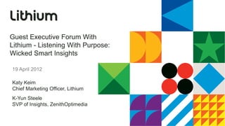 Guest Executive Forum With
Lithium - Listening With Purpose:
Wicked Smart Insights

19 April 2012

Katy Keim
Chief Marketing Officer, Lithium
K-Yun Steele
SVP of Insights, ZenithOptimedia
 