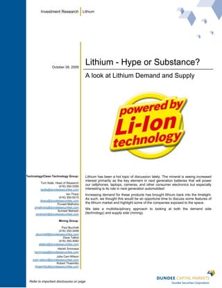 Investment Research             Lithium




                  October 28, 2009
                                          Lithium - Hype or Substance?
                                          A look at Lithium Demand and Supply




Technology/Clean Technology Group:        Lithium has been a hot topic of discussion lately. The mineral is seeing increased
                                          interest primarily as the key element in next generation batteries that will power
         Tom Astle, Head of Research
                      (416) 350-3395
                                          our cellphones, laptops, cameras, and other consumer electronics but especially
         tastle@dundeesecurities.com      interesting is its role in next generation automobiles!
                          Ian Tharp       Increasing demand for these products has brought lithium back into the limelight.
                    (416) 350-5015        As such, we thought this would be an opportune time to discuss some features of
        itharp@dundeesecurities.com
                   Puneet Malhotra        the lithium market and highlight some of the companies exposed to the space.
     pmalhotra@dundeesecurities.com
                                          We take a multidisciplinary approach to looking at both the demand side
                   Sumeet Mahesh
      smahesh@dundeesecurities.com        (technology) and supply side (mining).

                       Mining Group:

                       Paul Burchell
                     (416) 350-3499
      pburchell@dundeesecurities.com
                        Dave Talbot
                     (416) 350-3082
        dtalbot@dundeesecurities.com
                    Harish Srinivasa
     hsrinivasa@dundeesecurities.com
                     Julia Carr-Wilson
    jcarr-wilson@dundeesecurities.com
                     Robert Thaemlitz
      rthaemlitz@dundeesecurities.com




  Refer to important disclosures on page
 