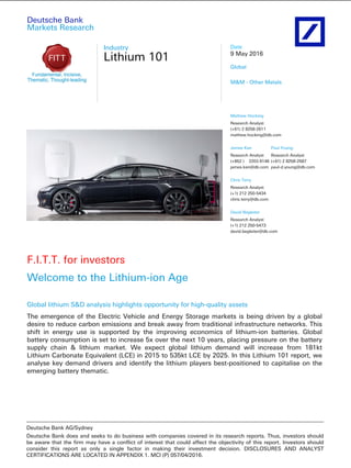 Deutsche Bank
Markets Research
Industry
Lithium 101
Date
9 May 2016
Global
M&M - Other Metals
F.I.T.T. for investors
Welcome to the Lithium-ion Age
Global lithium S&D analysis highlights opportunity for high-quality assets
The emergence of the Electric Vehicle and Energy Storage markets is being driven by a global
desire to reduce carbon emissions and break away from traditional infrastructure networks. This
shift in energy use is supported by the improving economics of lithium-ion batteries. Global
battery consumption is set to increase 5x over the next 10 years, placing pressure on the battery
supply chain & lithium market. We expect global lithium demand will increase from 181kt
Lithium Carbonate Equivalent (LCE) in 2015 to 535kt LCE by 2025. In this Lithium 101 report, we
analyse key demand drivers and identify the lithium players best-positioned to capitalise on the
emerging battery thematic.
Mathew Hocking
Research Analyst
(+61) 2 8258-2611
mathew.hocking@db.com
James Kan
Research Analyst
(+852 ) 2203 6146
james.kan@db.com
Paul Young
Research Analyst
(+61) 2 8258-2587
paul-d.young@db.com
Chris Terry
Research Analyst
(+1) 212 250-5434
chris.terry@db.com
David Begleiter
Research Analyst
(+1) 212 250-5473
david.begleiter@db.com
________________________________________________________________________________________________________________
Deutsche Bank AG/Sydney
Deutsche Bank does and seeks to do business with companies covered in its research reports. Thus, investors should
be aware that the firm may have a conflict of interest that could affect the objectivity of this report. Investors should
consider this report as only a single factor in making their investment decision. DISCLOSURES AND ANALYST
CERTIFICATIONS ARE LOCATED IN APPENDIX 1. MCI (P) 057/04/2016.
 