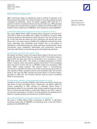 9 May 2016
M&M - Other Metals
Lithium 101
Deutsche Bank AG/Sydney Page 105
Olaroz Phase II expansion
ORE is planning to begin an engineering study on a Phase II expansion of its
Olaroz project this quarter. The company hopes to have the engineering study
completed by September, which we believe suggests ORE could be in a
position to make an investment decision by the end of this year. ORE estimates
the capital cost to double Olaroz capacity to 35ktpa LCE would be 60% of the
headline Phase I capital cost of US$229m, which equates to around US$140m.
Global lithium S&D analysis suggests the market needs Olaroz Phase II
Our recent global lithium report forecasts lithum demand to increase from
181kt LCE in 2015 to over 530kt LCE in 2025 (11% CAGR for 10 years). While
hard-rock operations will respond to market demand in the next 3-5 years, we
are of the view that the lower-cost brine operations will expand over time.
Olaroz has a very large resource (6.4Mt LCE at 690mg/L) and will have first-
mover advantage over greenfileds brine projects due to the befeits of
developing a brownfields expansion (faster permitting, existing labour, lower
procurement costs, established relationships with government, technical
know-how after Phase I commissioning issues and engineering solutions).
Olaroz Phase II could enter the market in 2019
We believe the lithium market will require Olaroz Phase II by the end of this
decade. We assume Olaroz Phase II is approved in 2017, first capital is spent in
March 2018 and allow two years for construction. As a comparison, it took
ORE three years (Nov 2012 – Nov 2015) to complete development of Olaroz
Phase I, however within that period, physical construction of the processing
plant only took 6 months. We use a US$180m capital cost assumption, 30%
above ORE’s capital estimate. We assume Phase II commissioning
commences in late 2019 and allow a 24 month commissioning period (full run
rate achieved in 2022), consistent with the ramp-up delivery seen thus far from
Phase II. We note that ORE currently has excess lithium in its pond system,
equivalent to 39kt LCE; this inventory build-up could be used to accelerate
Phase II commissioning.
Funding options available, capital requirements depend on timing
The Olaroz JV has an existing US$192m debt facility with Mizuho which was
fully drawn to help fund Oloarz Phse I construction; we believe US$177m
remains outstanding. If ORE chooses to accelerate Olaroz Phase II
development (ahead of our forecasts), debt funding would be required and we
think a re-financing with Mizuho is most likely. Based on our Pahe I output a
nd cash flow assumptions, the Olaroz JV could self-fund the development of
Phase II if capital spending commenced from 1Q 2018 onwards.
Olaroz Phase II highly accretive, adds over $1/sh to our Group NPV
We value a 17.5ktpa Olaroz Phase II expansion at A$217m, or A$1.03/sh,
assuming capital costs of US$180m and operating costs in line with Phase I
guidance (sub US$2,500/t LCE).
We value an Olaroz
Phase II expansion at
A$217m, or A$1.03/sh.
 