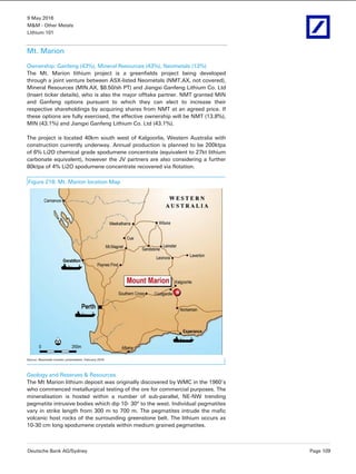 9 May 2016
M&M - Other Metals
Lithium 101
Deutsche Bank AG/Sydney Page 109
Mt. Marion
Ownership: Ganfeng (43%), Mineral Resources (43%), Neometals (13%)
The Mt. Marion lithium project is a greenfields project being developed
through a joint venture between ASX-listed Neometals (NMT.AX, not covered),
Mineral Resources (MIN.AX, $8.50/sh PT) and Jiangxi Ganfeng Lithium Co. Ltd
(Insert ticker details), who is also the major offtake partner. NMT granted MIN
and Ganfeng options pursuant to which they can elect to increase their
respective shareholdings by acquiring shares from NMT at an agreed price. If
these options are fully exercised, the effective ownership will be NMT (13.8%),
MIN (43.1%) and Jiangxi Ganfeng Lithium Co. Ltd (43.1%).
The project is located 40km south west of Kalgoorlie, Western Australia with
construction currently underway. Annual production is planned to be 200ktpa
of 6% Li2O chemical grade spodumene concentrate (equivalent to 27kt lithium
carbonate equivalent), however the JV partners are also considering a further
80ktpa of 4% Li2O spodumene concentrate recovered via flotation.
Figure 218: Mt. Marion location Map
Source: Neometals investor presentation, February 2016
Geology and Reserves & Resources
The Mt Marion lithium deposit was originally discovered by WMC in the 1960’s
who commenced metallurgical testing of the ore for commercial purposes. The
mineralisation is hosted within a number of sub-parallel, NE-NW trending
pegmatite intrusive bodies which dip 10- 30° to the west. Individual pegmatites
vary in strike length from 300 m to 700 m. The pegmatites intrude the mafic
volcanic host rocks of the surrounding greenstone belt. The lithium occurs as
10-30 cm long spodumene crystals within medium grained pegmatites.
 