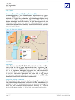 9 May 2016
M&M - Other Metals
Lithium 101
Page 112 Deutsche Bank AG/Sydney
Mt. Cattlin
Ownership: General Mining (50%), Galaxy Resources (50%)
The Mt Cattlin project is a JV between General Mining (GMM) and Galaxy
Resources (GXY) located 2 km north of the town of Ravensthorpe in WA. In
September 2015, GMM and GXY entered into an agreement whereby GMM
will earn-in up to 50% by outlaying a total A$25m capital (A$7m of which will
be spent on capital to restart the operation). The mine was placed on care and
maintenance in 2012 due to poor recoveries and a subdued lithium market.
GMM has now restarted mining operations with plant commissioning expected
to commence this quarter.
Figure 222: Mt Cattlin location
Source: Company data
Asset history
Galaxy Resources built the Mt. Cattlin lithium-tantalite operation in 2010,
spending over A$100m in capital expenditure for project construction. GXY
made its first shipment of 6,500t spodumene concentrate to China in March
2011 to its then-owned downstream processing plant. GXY sold tantalite
concentrate to Global Advanced Metals (GAM) under a long term agreement.
In July 2012, operations at Mt Cattlin were halted due to poor market
conditions, lower-than-expected spodumene recoveries and the fact GXY had a
year's supply of spodumene feedstock stockpiled in China.
Geology and Reserves & Resources
The Mount Cattlin Project lies within the Ravensthorpe Terrane, with host
rocks comprising both the Annabelle Volcanics to the west, and the Manyutup
Tonalite to the east. The contact between these rock types extends through the
Project area, with spodumene-bearing pegmatites presenting as a series of
sub-horizontal dykes, hosted by the surrounding volcanic and intrusive rocks.
 