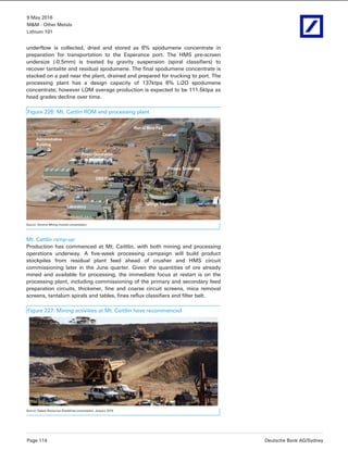 9 May 2016
M&M - Other Metals
Lithium 101
Page 114 Deutsche Bank AG/Sydney
underflow is collected, dried and stored as 6% spodumene concentrate in
preparation for transportation to the Esperance port. The HMS pre-screen
undersize (-0.5mm) is treated by gravity suspension (spiral classifiers) to
recover tantalite and residual spodumene. The final spodumene concentrate is
stacked on a pad near the plant, drained and prepared for trucking to port. The
processing plant has a design capacity of 137ktpa 6% Li2O spodumene
concentrate; however LOM average production is expected to be 111.5ktpa as
head grades decline over time.
Figure 226: Mt. Cattlin ROM and processing plant
Source: General Mining investor presentation
Mt. Cattlin ramp-up
Production has commenced at Mt. Caittlin, with both mining and processing
operations underway. A five-week processing campaign will build product
stockpiles from residual plant feed ahead of crusher and HMS circuit
commissioning later in the June quarter. Given the quantities of ore already
mined and available for processing, the immediate focus at restart is on the
processing plant, including commissioning of the primary and secondary feed
preparation circuits, thickener, fine and coarse circuit screens, mica removal
screens, tantalum spirals and tables, fines reflux classifiers and filter belt.
Figure 227: Mining activities at Mt. Caittlin have recommenced
Source: Galaxy Resources Roadshow presentation, January 2016
 