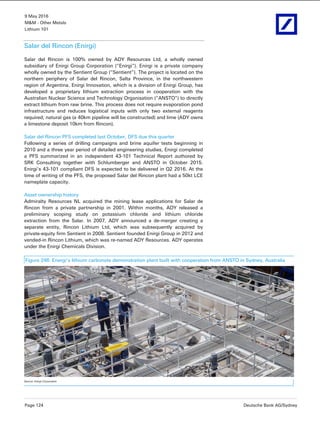9 May 2016
M&M - Other Metals
Lithium 101
Page 124 Deutsche Bank AG/Sydney
Salar del Rincon (Enirgi)
Salar del Rincon is 100% owned by ADY Resources Ltd, a wholly owned
subsidiary of Enirgi Group Corporation (“Enirgi”). Enirgi is a private company
wholly owned by the Sentient Group (“Sentient”). The project is located on the
northern periphery of Salar del Rincon, Salta Province, in the northwestern
region of Argentina. Enirgi Innovation, which is a division of Enirgi Group, has
developed a proprietary lithium extraction process in cooperation with the
Australian Nuclear Science and Technology Organisation (“ANSTO”) to directly
extract lithium from raw brine. This process does not require evaporation pond
infrastructure and reduces logistical inputs with only two external reagents
required; natural gas (a 40km pipeline will be constructed) and lime (ADY owns
a limestone deposit 10km from Rincon).
Salar del Rincon PFS completed last October, DFS due this quarter
Following a series of drilling campaigns and brine aquifer tests beginning in
2010 and a three year period of detailed engineering studies, Enirgi completed
a PFS summarized in an independent 43-101 Technical Report authored by
SRK Consulting together with Schlumberger and ANSTO in October 2015.
Enirgi’s 43-101 compliant DFS is expected to be delivered in Q2 2016. At the
time of writing of the PFS, the proposed Salar del Rincon plant had a 50kt LCE
nameplate capacity.
Asset ownership history
Admiralty Resources NL acquired the mining lease applications for Salar de
Rincon from a private partnership in 2001. Within months, ADY released a
preliminary scoping study on potassium chloride and lithium chloride
extraction from the Salar. In 2007, ADY announced a de-merger creating a
separate entity, Rincon Lithium Ltd, which was subsequently acquired by
private-equity firm Sentient in 2008. Sentient founded Enirgi Group in 2012 and
vended-in Rincon Lithium, which was re-named ADY Resources. ADY operates
under the Enirgi Chemicals Division.
Figure 246: Energi’s lithium carbonate demonstration plant built with cooperation from ANSTO in Sydney, Australia
Source: Enirgi Corporation
 