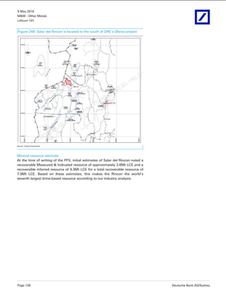 9 May 2016
M&M - Other Metals
Lithium 101
Page 126 Deutsche Bank AG/Sydney
Figure 249: Salar del Rincon is located to the south of ORE’s Olaroz project
Source: Enirgi Corporation
Mineral resource estimate
At the time of writing of the PFS, initial estimates of Salar del Rincon noted a
recoverable Measured & Indicated resource of approximately 3.6Mt LCE and a
recoverable inferred resource of 4.3Mt LCE for a total recoverable resource of
7.9Mt LCE. Based on these estimates, this makes the Rincon the world’s
seventh largest brine-based resource according to our industry analysis.
 