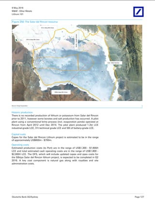 9 May 2016
M&M - Other Metals
Lithium 101
Deutsche Bank AG/Sydney Page 127
Figure 250: The Salar del Rincon resource
Source: Enirgi Corporation
Historic production
There is no recorded production of lithium or potassium from Salar del Rincon
prior to 2011, however some borates and salt production has occurred. A pilot
plant using a conventional brine process (incl. evaporation ponds) operated at
Rincon from April 2012 until Dec 2014. The pilot plant produced 1.2kt LCE
industrial-grade LCE, 31t technical grade LCE and 59t of battery-grade LCE.
Capital costs
Capex for the Salar del Rincon Lithium project is estimated to be in the range
of approximately US$600m - $700m.
Operating costs
Estimated production costs (to Port) are in the range of US$1,300 - $1,600/t
LCE and total estimated cash operating costs are in the range of US$1,800 -
$2,000/t LCE. The DFS, which will include updated capex and opex costs for
the 50ktpa Salar del Rincon lithium project, is expected to be completed in Q2
2016. A key cost component is natural gas along with royalties and site
administration costs.
 