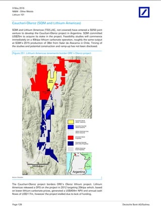 9 May 2016
M&M - Other Metals
Lithium 101
Page 128 Deutsche Bank AG/Sydney
Cauchari-Olaroz (SQM and Lithium Americas)
SQM and Lithium Americas (TSX.LAC, not covered) have entered a 50/50 joint
venture to develop the Cauchari-Olaroz project in Argentina. SQM committed
US$25m to acquire its stake in the project. Feasibility studies will commence
immediately on a 40ktpa lithium carbonate operation, roughly the same output
at SQM’s 2015 production of 38kt from Salar de Atacama in Chile. Timing of
the studies and potential construction and ramp-up has not been disclosed.
Figure 251: Lithium Americas tenements border ORE’s Olaroz project
Source: Orocobre
The Cauchari-Olaroz project borders ORE’s Olaroz lithium project. Lithium
Americas released a DFS on the project in 2012 targeting 20ktpa which, based
on lower lithium carbonate prices, generated a US$404m NPV and annual cash
flows of US$117m, however the project stalled due to lack of funding.
 