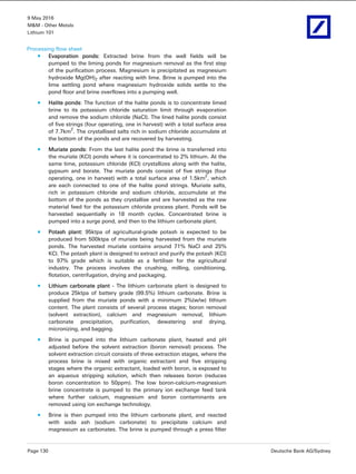 9 May 2016
M&M - Other Metals
Lithium 101
Page 130 Deutsche Bank AG/Sydney
Processing flow sheet
Evaporation ponds: Extracted brine from the well fields will be
pumped to the liming ponds for magnesium removal as the first step
of the purification process. Magnesium is precipitated as magnesium
hydroxide Mg(OH)2 after reacting with lime. Brine is pumped into the
lime settling pond where magnesium hydroxide solids settle to the
pond floor and brine overflows into a pumping well.
Halite ponds: The function of the halite ponds is to concentrate limed
brine to its potassium chloride saturation limit through evaporation
and remove the sodium chloride (NaCl). The lined halite ponds consist
of five strings (four operating, one in harvest) with a total surface area
of 7.7km2
. The crystallised salts rich in sodium chloride accumulate at
the bottom of the ponds and are recovered by harvesting.
Muriate ponds: From the last halite pond the brine is transferred into
the muriate (KCI) ponds where it is concentrated to 2% lithium. At the
same time, potassium chloride (KCl) crystallizes along with the halite,
gypsum and borate. The muriate ponds consist of five strings (four
operating, one in harvest) with a total surface area of 1.5km2
, which
are each connected to one of the halite pond strings. Muriate salts,
rich in potassium chloride and sodium chloride, accumulate at the
bottom of the ponds as they crystallise and are harvested as the raw
material feed for the potassium chloride process plant. Ponds will be
harvested sequentially in 18 month cycles. Concentrated brine is
pumped into a surge pond, and then to the lithium carbonate plant.
Potash plant: 95ktpa of agricultural-grade potash is expected to be
produced from 500ktpa of muriate being harvested from the muriate
ponds. The harvested muriate contains around 71% NaCl and 25%
KCl. The potash plant is designed to extract and purify the potash (KCl)
to 97% grade which is suitable as a fertiliser for the agricultural
industry. The process involves the crushing, milling, conditioning,
flotation, centrifugation, drying and packaging.
Lithium carbonate plant - The lithium carbonate plant is designed to
produce 25ktpa of battery grade (99.5%) lithium carbonate. Brine is
supplied from the muriate ponds with a minimum 2%(w/w) lithium
content. The plant consists of several process stages; boron removal
(solvent extraction), calcium and magnesium removal, lithium
carbonate precipitation, purification, dewatering and drying,
micronizing, and bagging.
Brine is pumped into the lithium carbonate plant, heated and pH
adjusted before the solvent extraction (boron removal) process. The
solvent extraction circuit consists of three extraction stages, where the
process brine is mixed with organic extractant and five stripping
stages where the organic extractant, loaded with boron, is exposed to
an aqueous stripping solution, which then releases boron (reduces
boron concentration to 50ppm). The low boron-calcium-magnesium
brine concentrate is pumped to the primary ion exchange feed tank
where further calcium, magnesium and boron contaminants are
removed using ion exchange technology.
Brine is then pumped into the lithium carbonate plant, and reacted
with soda ash (sodium carbonate) to precipitate calcium and
magnesium as carbonates. The brine is pumped through a press filter
 