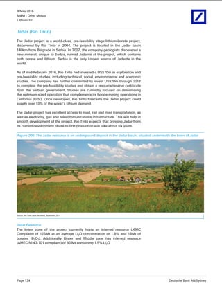 9 May 2016
M&M - Other Metals
Lithium 101
Page 134 Deutsche Bank AG/Sydney
Jadar (Rio Tinto)
The Jadar project is a world-class, pre-feasibility stage lithium-borate project,
discovered by Rio Tinto in 2004. The project is located in the Jadar basin
140km from Belgrade in Serbia. In 2007, the company geologists discovered a
new mineral, unique to Serbia, named Jadarite at the project, which contains
both borate and lithium. Serbia is the only known source of Jadarite in the
world.
As of mid-February 2016, Rio Tinto had invested c.US$70m in exploration and
pre-feasibility studies, including technical, social, environmental and economic
studies. The company has further committed to invest US$20m through 2017
to complete the pre-feasibility studies and obtain a resource/reserve certificate
from the Serbian government. Studies are currently focused on determining
the optimum-sized operation that complements its borate mining operations in
California (U.S.). Once developed, Rio Tinto forecasts the Jadar project could
supply over 10% of the world’s lithium demand.
The Jadar project has excellent access to road, rail and river transportation, as
well as electricity, gas and telecommunications infrastructure. This will help in
smooth development of the project. Rio Tinto expects that bringing Jadar from
its current development phase to first production will take about six years.
Figure 260: The Jadar resource is an underground deposit in the Jadar basin, situated underneath the town of Jadar
Source: Rio Tinto Jadar factsheet, September 2011
Jadar Resource
The lower zone of the project currently hosts an inferred resource (JORC
Compliant) of 125Mt at an average Li2O concentration of 1.8% and 18Mt of
borates (B2O3). Additionally Upper and Middle zone has inferred resource
(AMEC NI 43-101 compliant) of 80 Mt containing 1.5% Li2O
 